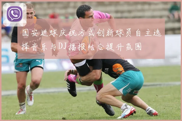 国安进球庆祝方式创新球员自主选择音乐与DJ播报结合提升氛围