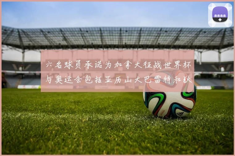 六名球员承诺为加拿大征战世界杯与奥运会包括亚历山大巴雷特和狄龙在内