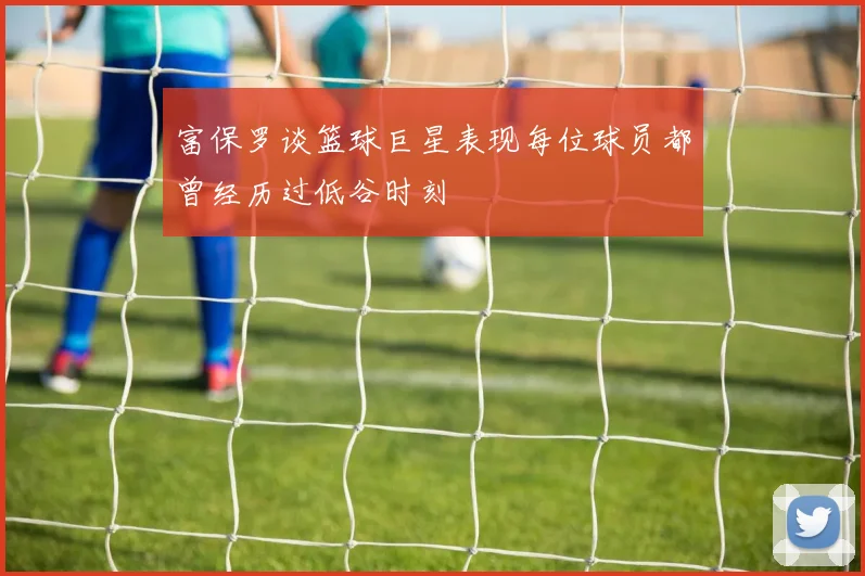 富保罗谈篮球巨星表现每位球员都曾经历过低谷时刻