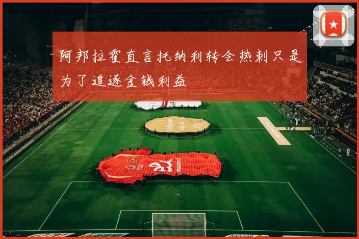 阿邦拉霍直言托纳利转会热刺只是为了追逐金钱利益