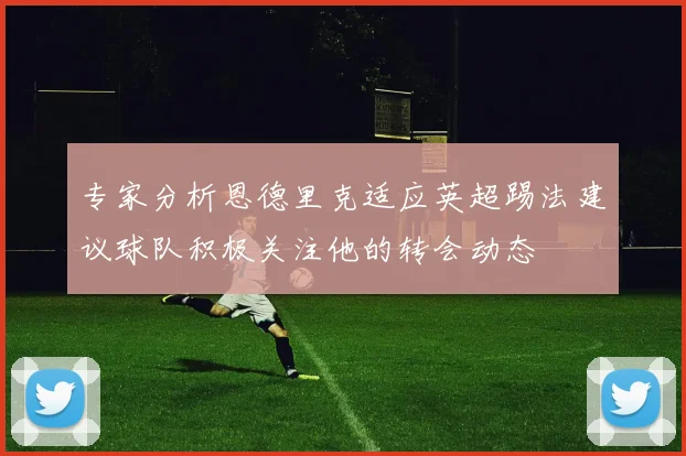 专家分析恩德里克适应英超踢法建议球队积极关注他的转会动态