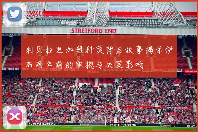 利贝拉里加盟科莫背后故事揭示伊布两年前的阻挠与决策影响