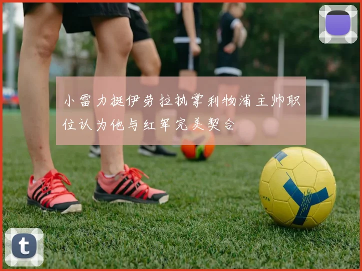 小雷力挺伊劳拉执掌利物浦主帅职位认为他与红军完美契合