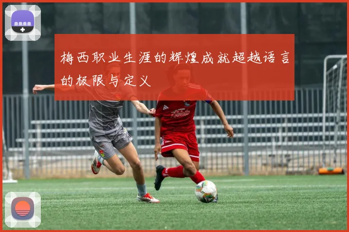 梅西职业生涯的辉煌成就超越语言的极限与定义