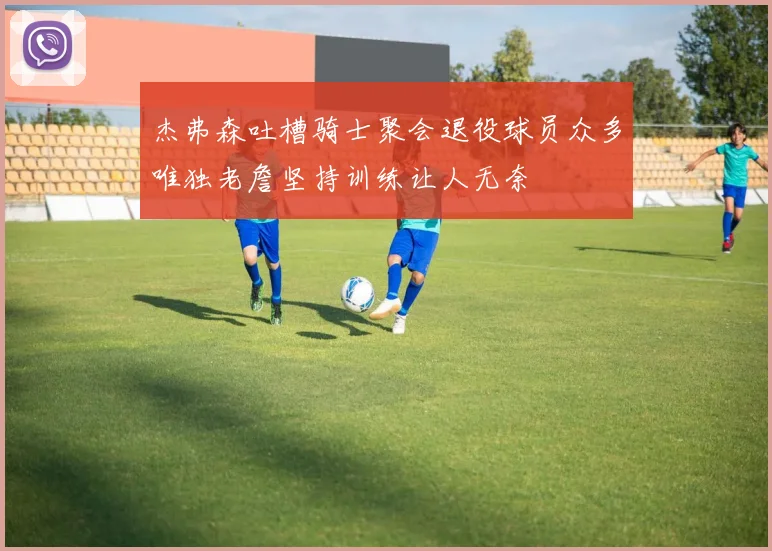 杰弗森吐槽骑士聚会退役球员众多唯独老詹坚持训练让人无奈