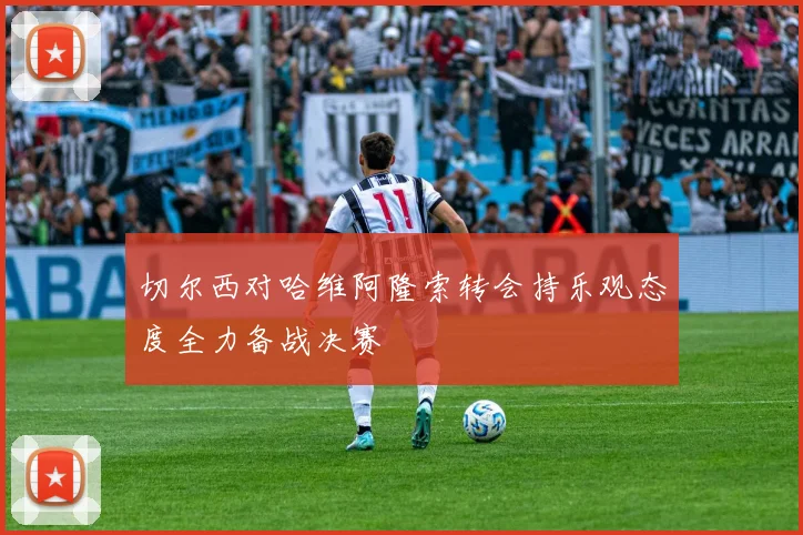 切尔西对哈维阿隆索转会持乐观态度全力备战决赛