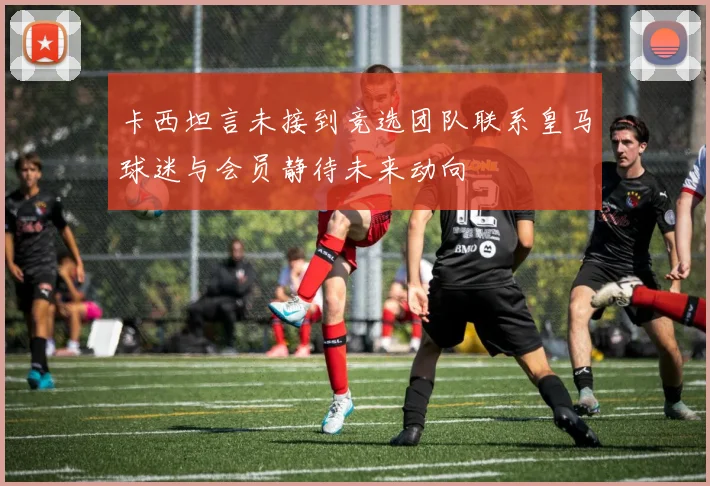 卡西坦言未接到竞选团队联系皇马球迷与会员静待未来动向